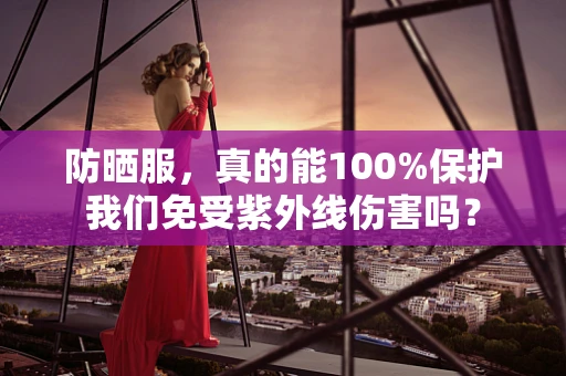 防晒服，真的能100%保护我们免受紫外线伤害吗？