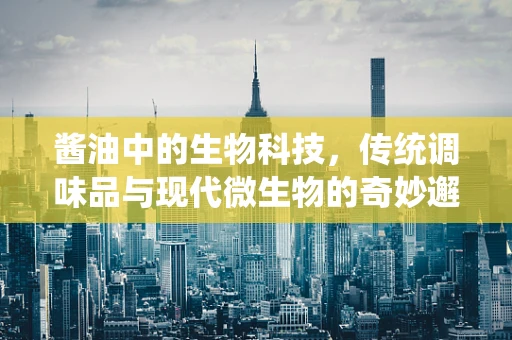酱油中的生物科技，传统调味品与现代微生物的奇妙邂逅