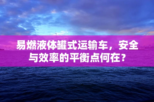 易燃液体罐式运输车，安全与效率的平衡点何在？