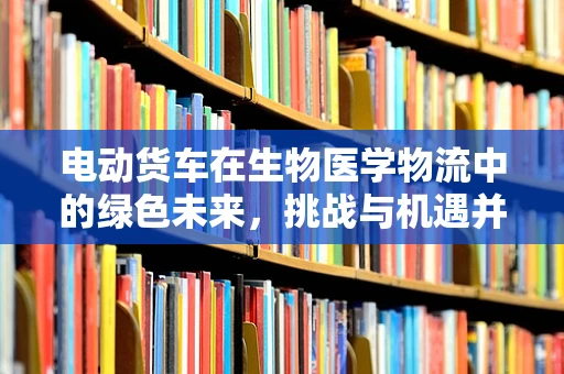 电动货车在生物医学物流中的绿色未来，挑战与机遇并存？