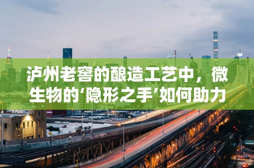 泸州老窖的酿造工艺中，微生物的‘隐形之手’如何助力？