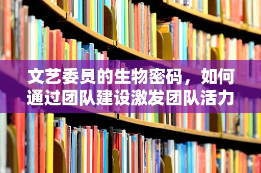 文艺委员的生物密码，如何通过团队建设激发团队活力？