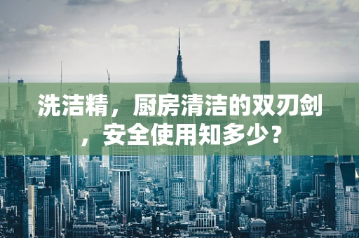 洗洁精，厨房清洁的双刃剑，安全使用知多少？