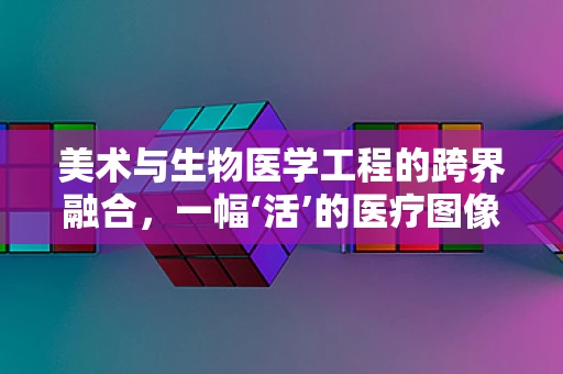 美术与生物医学工程的跨界融合，一幅‘活’的医疗图像如何绘制？