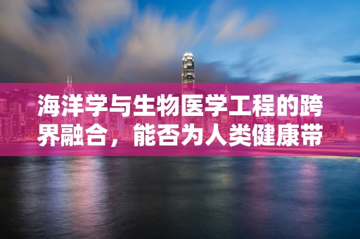 海洋学与生物医学工程的跨界融合，能否为人类健康带来新希望？