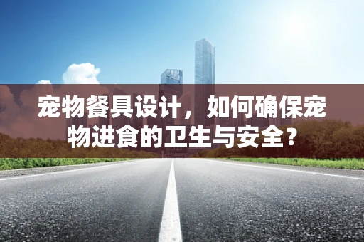 宠物餐具设计，如何确保宠物进食的卫生与安全？