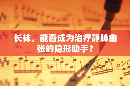 长袜，能否成为治疗静脉曲张的隐形助手？