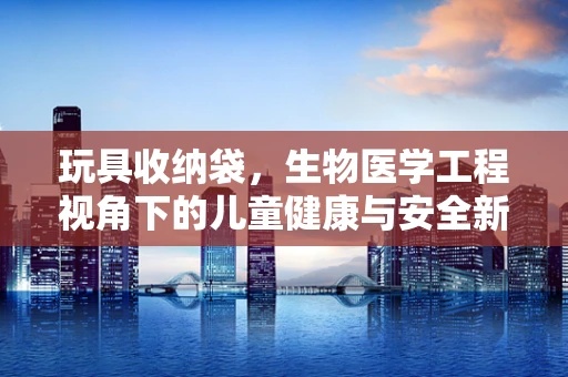 玩具收纳袋，生物医学工程视角下的儿童健康与安全新思考？