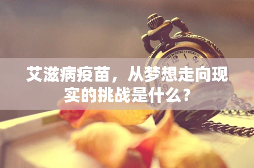 艾滋病疫苗，从梦想走向现实的挑战是什么？
