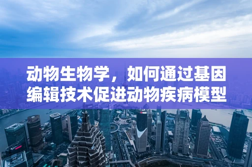动物生物学，如何通过基因编辑技术促进动物疾病模型的优化？