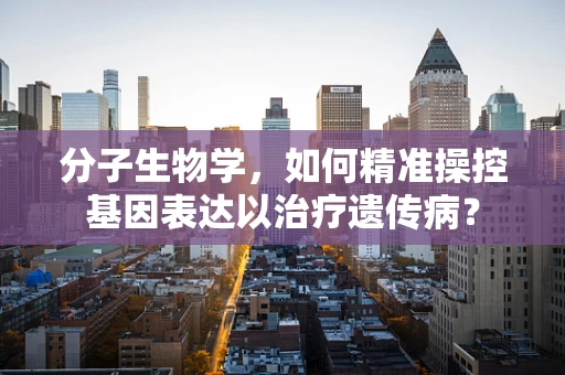 分子生物学，如何精准操控基因表达以治疗遗传病？