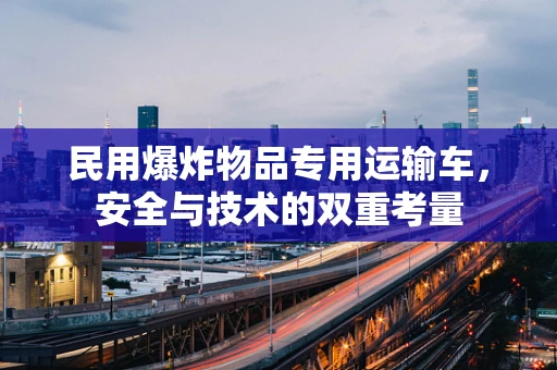 民用爆炸物品专用运输车，安全与技术的双重考量