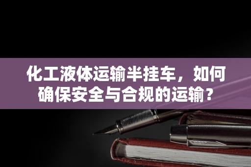 化工液体运输半挂车，如何确保安全与合规的运输？