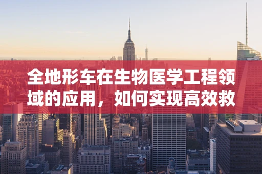 全地形车在生物医学工程领域的应用，如何实现高效救援与物资运输？