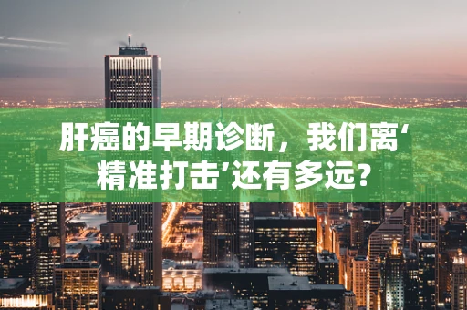 肝癌的早期诊断，我们离‘精准打击’还有多远？