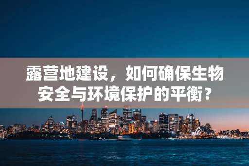 露营地建设，如何确保生物安全与环境保护的平衡？
