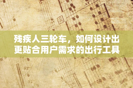 残疾人三轮车，如何设计出更贴合用户需求的出行工具？