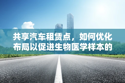 共享汽车租赁点，如何优化布局以促进生物医学样本的便捷运输？