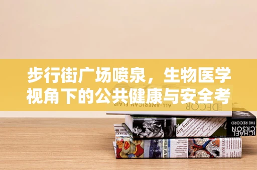 步行街广场喷泉，生物医学视角下的公共健康与安全考量