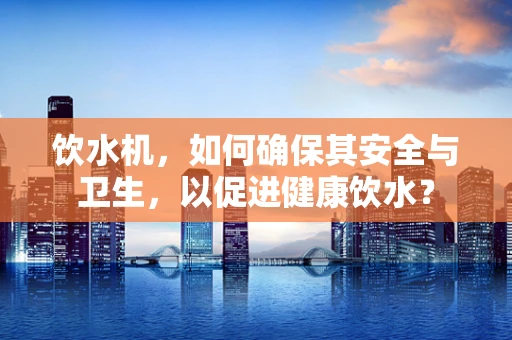饮水机，如何确保其安全与卫生，以促进健康饮水？