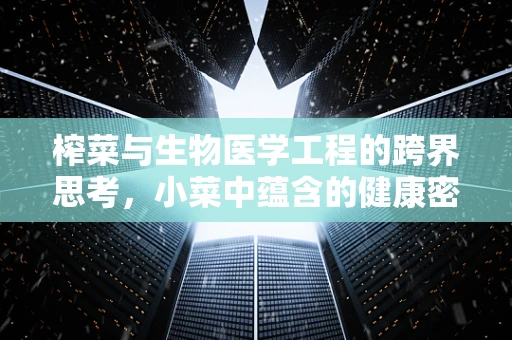 榨菜与生物医学工程的跨界思考，小菜中蕴含的健康密码