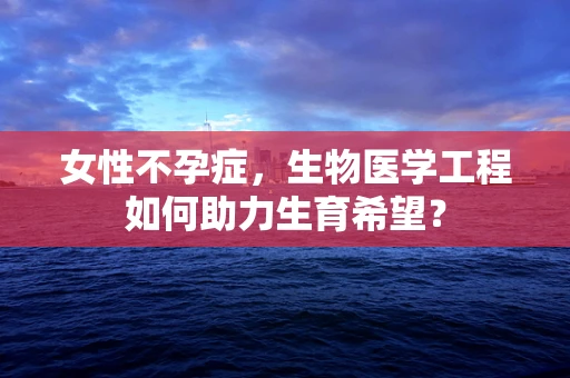 女性不孕症，生物医学工程如何助力生育希望？