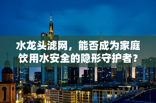 水龙头滤网，能否成为家庭饮用水安全的隐形守护者？
