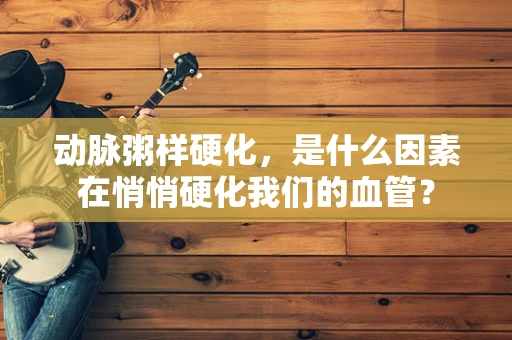 动脉粥样硬化，是什么因素在悄悄硬化我们的血管？
