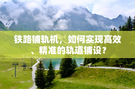 铁路铺轨机，如何实现高效、精准的轨道铺设？