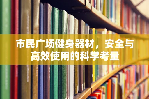 市民广场健身器材，安全与高效使用的科学考量