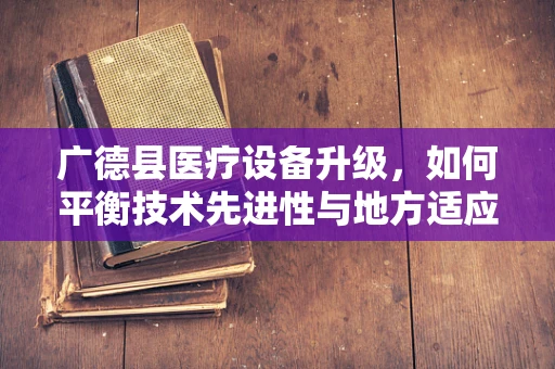 广德县医疗设备升级，如何平衡技术先进性与地方适应性？