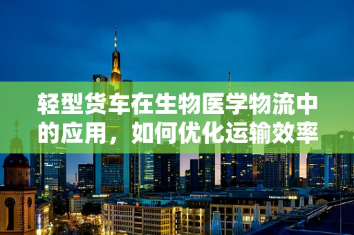 轻型货车在生物医学物流中的应用，如何优化运输效率与安全？