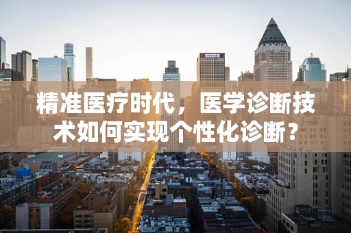 精准医疗时代，医学诊断技术如何实现个性化诊断？
