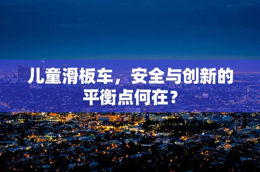 儿童滑板车，安全与创新的平衡点何在？