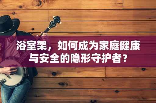 浴室架，如何成为家庭健康与安全的隐形守护者？