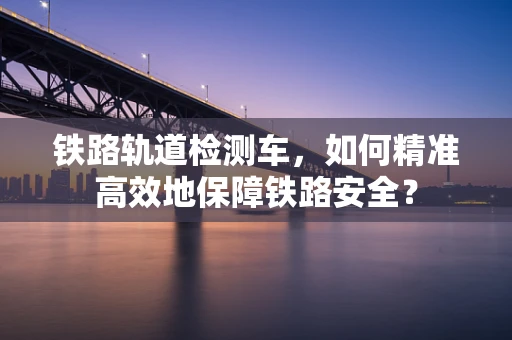 铁路轨道检测车，如何精准高效地保障铁路安全？