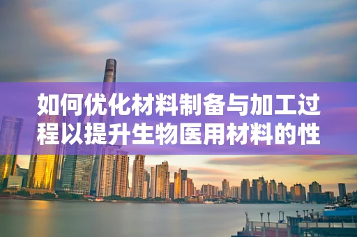如何优化材料制备与加工过程以提升生物医用材料的性能？