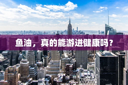 鱼油，真的能游进健康吗？