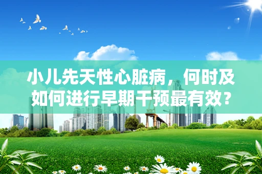 小儿先天性心脏病，何时及如何进行早期干预最有效？