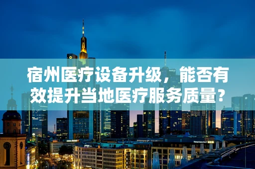 宿州医疗设备升级，能否有效提升当地医疗服务质量？