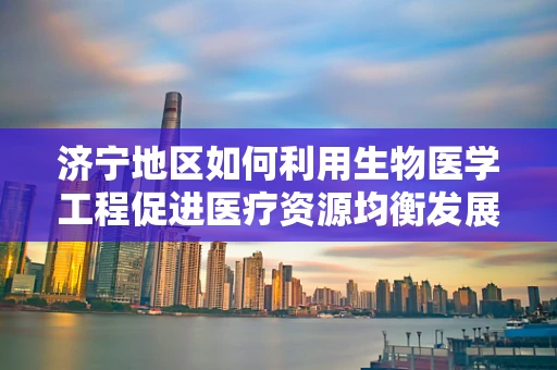 济宁地区如何利用生物医学工程促进医疗资源均衡发展？