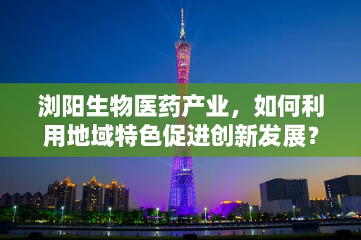 浏阳生物医药产业，如何利用地域特色促进创新发展？
