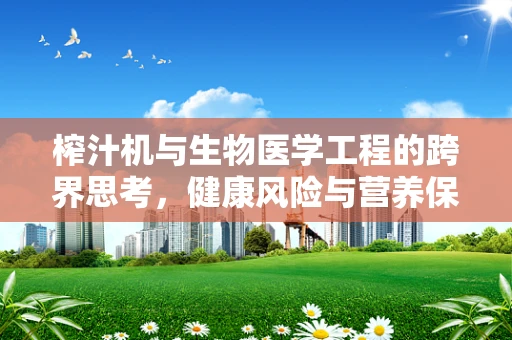 榨汁机与生物医学工程的跨界思考，健康风险与营养保留的平衡