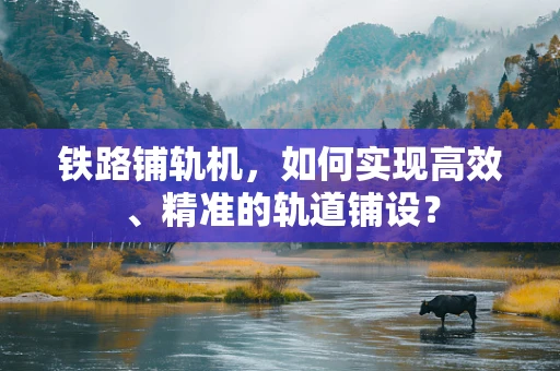 铁路铺轨机，如何实现高效、精准的轨道铺设？