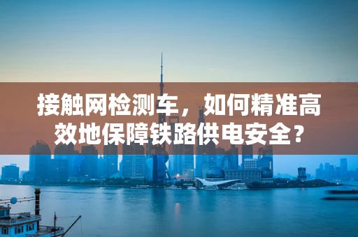 接触网检测车，如何精准高效地保障铁路供电安全？