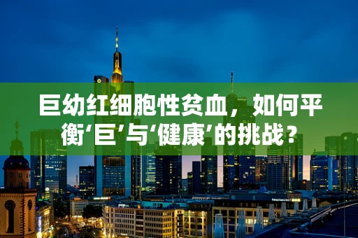巨幼红细胞性贫血，如何平衡‘巨’与‘健康’的挑战？
