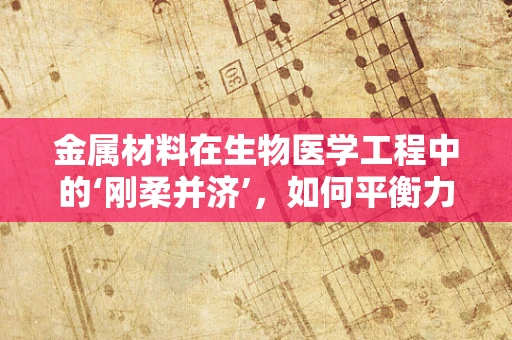 金属材料在生物医学工程中的‘刚柔并济’，如何平衡力学性能与生物相容性？