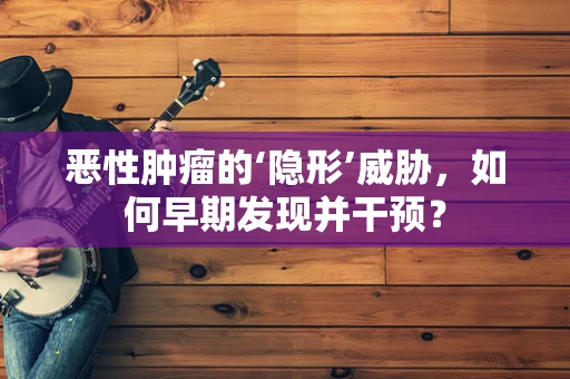 恶性肿瘤的‘隐形’威胁，如何早期发现并干预？