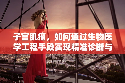 子宫肌瘤，如何通过生物医学工程手段实现精准诊断与治疗？