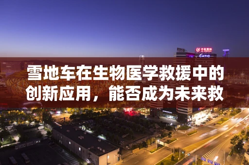 雪地车在生物医学救援中的创新应用，能否成为未来救援的‘生命线’？